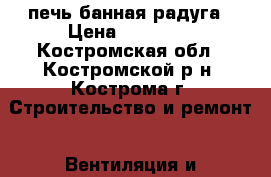 печь банная радуга › Цена ­ 10 000 - Костромская обл., Костромской р-н, Кострома г. Строительство и ремонт » Вентиляция и кондиционирование   . Костромская обл.